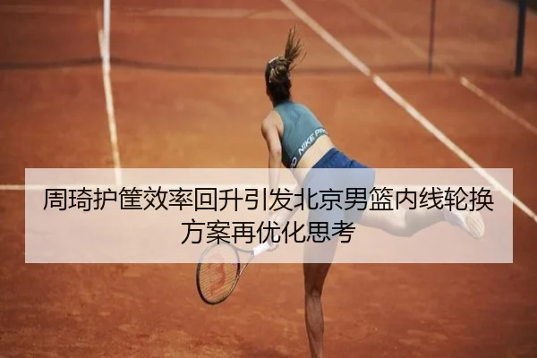 周琦护筐效率回升引发北京男篮内线轮换方案再优化思考 | LeyuSports