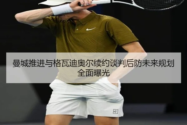 曼城推进与格瓦迪奥尔续约谈判后防未来规划全面曝光（LeyuSports）