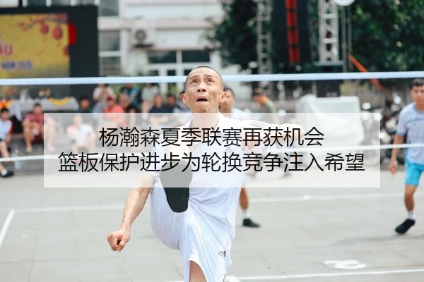 杨瀚森夏季联赛再获机会 篮板保护进步为轮换竞争注入希望（LeyuSports）