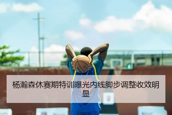 杨瀚森休赛期特训曝光内线脚步调整收效明显（LeyuSports）