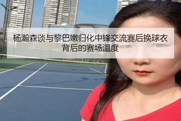 杨瀚森谈与黎巴嫩归化中锋交流赛后换球衣背后的赛场温度（LeyuSports）