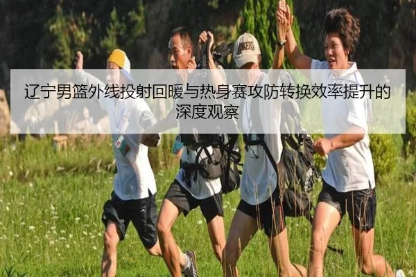 辽宁男篮外线投射回暖与热身赛攻防转换效率提升的深度观察 | LeyuSports