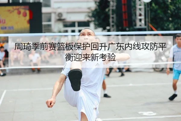 周琦季前赛篮板保护回升广东内线攻防平衡迎来新考验 | LeyuSports